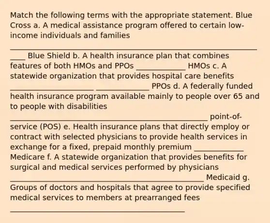 Match the following terms with the appropriate statement. Blue Cross a. A medical assistance program offered to certain low-income individuals and families _____________________________________________________________________ Blue Shield b. A health insurance plan that combines features of both HMOs and PPOs _____________ HMOs c. A statewide organization that provides hospital care benefits ______________________ ______________ PPOs d. A federally funded health insurance program available mainly to people over 65 and to people with disabilities ____________________________________________________ point-of-service (POS) e. Health insurance plans that directly employ or contract with selected physicians to provide health services in exchange for a fixed, prepaid monthly premium _____________ Medicare f. A statewide organization that provides benefits for surgical and medical services performed by physicians ___________________________________________________ Medicaid g. Groups of doctors and hospitals that agree to provide specified medical services to members at prearranged fees ______________________________________________