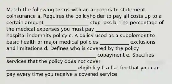 Match the following terms with an appropriate statement. coinsurance a. Requires the policyholder to pay all costs up to a certain amount __________________ stop-loss b. The percentage of the medical expenses you must pay _______________________ hospital indemnity policy c. A policy used as a supplement to basic health or major medical policies ____________ exclusions and limitations d. Defines who is covered by the policy _____________________________________ copayment e. Specifies services that the policy does not cover _____________________________ eligibility f. a flat fee that you can pay every time you receive a covered service