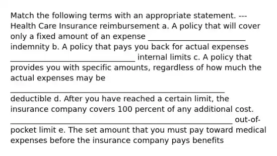 Match the following terms with an appropriate statement. ---Health Care Insurance reimbursement a. A policy that will cover only a fixed amount of an expense _________________________ indemnity b. A policy that pays you back for actual expenses ________________________________ internal limits c. A policy that provides you with specific amounts, regardless of how much the actual expenses may be _______________________________________________________ deductible d. After you have reached a certain limit, the insurance company covers 100 percent of any additional cost. _________________________________________________________ out-of-pocket limit e. The set amount that you must pay toward medical expenses before the insurance company pays benefits