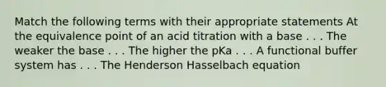 Match the following terms with their appropriate statements At the equivalence point of an acid titration with a base . . . The weaker the base . . . The higher the pKa . . . A functional buffer system has . . . The Henderson Hasselbach equation