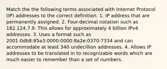 Match the the following terms associated with Internet Protocol (IP) addresses to the correct definition. 1. IP address that are permanently assigned. 2. Four-decimal notation such as 182.124.7.9. This allows for approximately 4 billion IPv4 addresses. 3. Uses a format such as 2001:0db8:85a3:0000:0000:8a2e:0370:7334 and can accommodate at least 340 undecillion addresses. 4. Allows IP addresses to be translated in to recognizable words which are much easier to remember than a set of numbers.