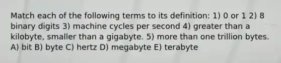 Match each of the following terms to its definition: 1) 0 or 1 2) 8 binary digits 3) machine cycles per second 4) greater than a kilobyte, smaller than a gigabyte. 5) more than one trillion bytes. A) bit B) byte C) hertz D) megabyte E) terabyte