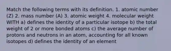 Match the following terms with its definition. 1. atomic number (Z) 2. mass number (A) 3. atomic weight 4. molecular weight WITH a) defines the identity of a particular isotope b) the total weight of 2 or more bonded atoms c) the average number of protons and neutrons in an atom, accounting for all known isotopes d) defines the identity of an element