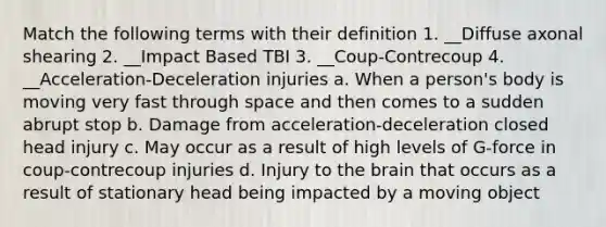 Match the following terms with their definition 1. __Diffuse axonal shearing 2. __Impact Based TBI 3. __Coup-Contrecoup 4. __Acceleration-Deceleration injuries a. When a person's body is moving very fast through space and then comes to a sudden abrupt stop b. Damage from acceleration-deceleration closed head injury c. May occur as a result of high levels of G-force in coup-contrecoup injuries d. Injury to the brain that occurs as a result of stationary head being impacted by a moving object