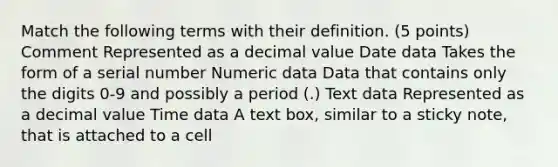 Match the following terms with their definition. (5 points) Comment Represented as a decimal value Date data Takes the form of a serial number Numeric data Data that contains only the digits 0-9 and possibly a period (.) Text data Represented as a decimal value Time data A text box, similar to a sticky note, that is attached to a cell