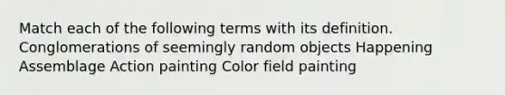 Match each of the following terms with its definition. Conglomerations of seemingly random objects Happening Assemblage Action painting Color field painting