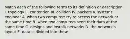 Match each of the following terms to its definition or description. I. topology II. contention III. collision IV. packets V. systems engineer A. when two computers try to access the network at the same time B. when two computers send their data at the same time C. designs and installs networks D. the network's layout E. data is divided into these