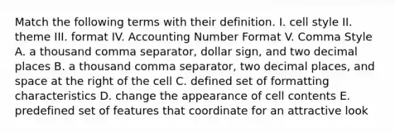 Match the following terms with their definition. I. cell style II. theme III. format IV. Accounting Number Format V. Comma Style A. a thousand comma separator, dollar sign, and two decimal places B. a thousand comma separator, two decimal places, and space at the right of the cell C. defined set of formatting characteristics D. change the appearance of cell contents E. predefined set of features that coordinate for an attractive look