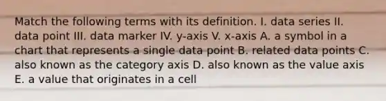 Match the following terms with its definition. I. data series II. data point III. data marker IV. y-axis V. x-axis A. a symbol in a chart that represents a single data point B. related data points C. also known as the category axis D. also known as the value axis E. a value that originates in a cell