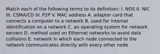 Match each of the following terms to its definition: I. NOS II. NIC III. CSMA/CD IV. P2P V. MAC address A. adapter card that connects a computer to a network B. used for internal identification on a network C. an operating system for network servers D. method used on Ethernet networks to avoid data collisions E. network in which each node connected to the network communicates directly with every other node