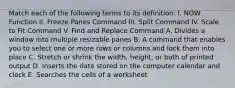 Match each of the following terms to its definition: I. NOW Function II. Freeze Panes Command III. Split Command IV. Scale to Fit Command V. Find and Replace Command A. Divides a window into multiple resizable panes B. A command that enables you to select one or more rows or columns and lock them into place C. Stretch or shrink the width, height, or both of printed output D. Inserts the date stored on the computer calendar and clock E. Searches the cells of a worksheet