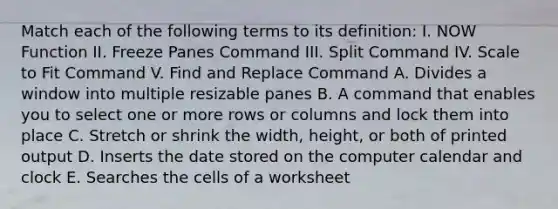 Match each of the following terms to its definition: I. NOW Function II. Freeze Panes Command III. Split Command IV. Scale to Fit Command V. Find and Replace Command A. Divides a window into multiple resizable panes B. A command that enables you to select one or more rows or columns and lock them into place C. Stretch or shrink the width, height, or both of printed output D. Inserts the date stored on the computer calendar and clock E. Searches the cells of a worksheet