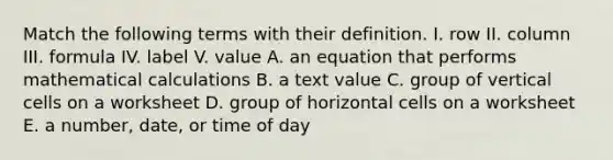 Match the following terms with their definition. I. row II. column III. formula IV. label V. value A. an equation that performs mathematical calculations B. a text value C. group of vertical cells on a worksheet D. group of horizontal cells on a worksheet E. a number, date, or time of day