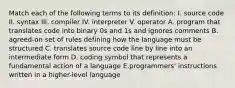 Match each of the following terms to its definition: I. source code II. syntax III. compiler IV. interpreter V. operator A. program that translates code into binary 0s and 1s and ignores comments B. agreed-on set of rules defining how the language must be structured C. translates source code line by line into an intermediate form D. coding symbol that represents a fundamental action of a language E.programmers' instructions written in a higher-level language