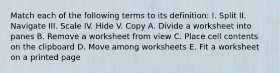 Match each of the following terms to its definition: I. Split II. Navigate III. Scale IV. Hide V. Copy A. Divide a worksheet into panes B. Remove a worksheet from view C. Place cell contents on the clipboard D. Move among worksheets E. Fit a worksheet on a printed page