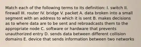 Match each of the following terms to its definition: I. switch II. firewall III. router IV. bridge V. packet A. data broken into a small segment with an address to which it is sent B. makes decisions as to where data are to be sent and rebroadcasts them to the appropriate node C. software or hardware that prevents unauthorized entry D. sends data between different collision domains E. device that sends information between two networks