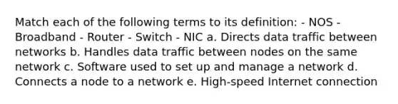 Match each of the following terms to its definition: - NOS - Broadband - Router - Switch - NIC a. Directs data traffic between networks b. Handles data traffic between nodes on the same network c. Software used to set up and manage a network d. Connects a node to a network e. High-speed Internet connection