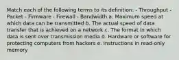 Match each of the following terms to its definition: - Throughput - Packet - Firmware - Firewall - Bandwidth a. Maximum speed at which data can be transmitted b. The actual speed of data transfer that is achieved on a network c. The format in which data is sent over transmission media d. Hardware or software for protecting computers from hackers e. Instructions in read-only memory