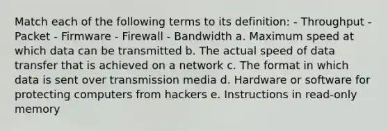 Match each of the following terms to its definition: - Throughput - Packet - Firmware - Firewall - Bandwidth a. Maximum speed at which data can be transmitted b. The actual speed of data transfer that is achieved on a network c. The format in which data is sent over transmission media d. Hardware or software for protecting computers from hackers e. Instructions in read-only memory