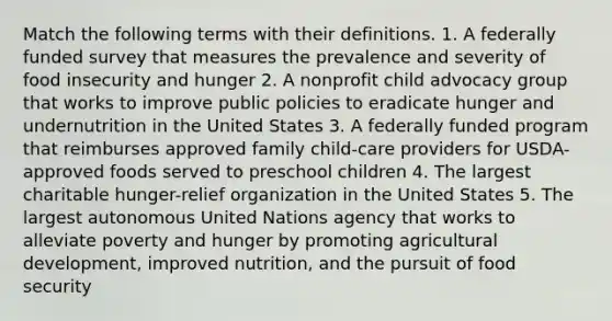 Match the following terms with their definitions. 1. A federally funded survey that measures the prevalence and severity of food insecurity and hunger 2. A nonprofit child advocacy group that works to improve public policies to eradicate hunger and undernutrition in the United States 3. A federally funded program that reimburses approved family child-care providers for USDA-approved foods served to preschool children 4. The largest charitable hunger-relief organization in the United States 5. The largest autonomous United Nations agency that works to alleviate poverty and hunger by promoting agricultural development, improved nutrition, and the pursuit of food security