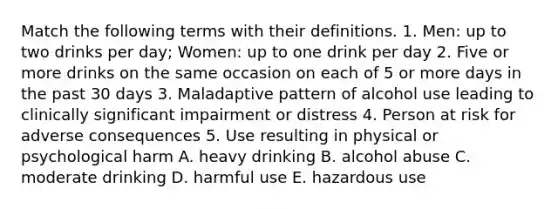 Match the following terms with their definitions. 1. Men: up to two drinks per day; Women: up to one drink per day 2. Five or more drinks on the same occasion on each of 5 or more days in the past 30 days 3. Maladaptive pattern of alcohol use leading to clinically significant impairment or distress 4. Person at risk for adverse consequences 5. Use resulting in physical or psychological harm A. heavy drinking B. alcohol abuse C. moderate drinking D. harmful use E. hazardous use