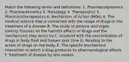 Match the following terms and definitions: 1. Pharmacodynamics 2. Pharmacokinetics 3. Toxicology 4. Therapeutics 5. Pharmacotherapeutics 6. Mechanism of Action (MOA) A. The medical science that is concerned with the usage of drugs in the treatment of a disease B. The study of poisons and organ toxicity. Focuses on the harmful effects of drugs and the mechanisms they occur by C. Involved with the concentration of drugs in body fluid and tissues over time D. Relating to the action of drugs on the body. E. The specific biochemical interaction in which a drug produces its pharmacological effects F. Treatment of disease by any means