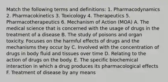 Match the following terms and definitions: 1. Pharmacodynamics 2. Pharmacokinetics 3. Toxicology 4. Therapeutics 5. Pharmacotherapeutics 6. Mechanism of Action (MOA) A. The medical science that is concerned with the usage of drugs in the treatment of a disease B. The study of poisons and organ toxicity. Focuses on the harmful effects of drugs and the mechanisms they occur by C. Involved with the concentration of drugs in body fluid and tissues over time D. Relating to the action of drugs on the body. E. The specific biochemical interaction in which a drug produces its pharmacological effects F. Treatment of disease by any means