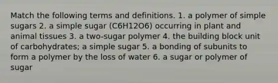 Match the following terms and definitions. 1. a polymer of simple sugars 2. a simple sugar (C6H12O6) occurring in plant and animal tissues 3. a two-sugar polymer 4. the building block unit of carbohydrates; a simple sugar 5. a bonding of subunits to form a polymer by the loss of water 6. a sugar or polymer of sugar