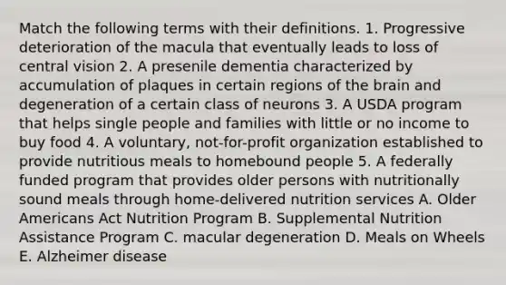 Match the following terms with their definitions. 1. Progressive deterioration of the macula that eventually leads to loss of central vision 2. A presenile dementia characterized by accumulation of plaques in certain regions of the brain and degeneration of a certain class of neurons 3. A USDA program that helps single people and families with little or no income to buy food 4. A voluntary, not-for-profit organization established to provide nutritious meals to homebound people 5. A federally funded program that provides older persons with nutritionally sound meals through home-delivered nutrition services A. Older Americans Act Nutrition Program B. Supplemental Nutrition Assistance Program C. macular degeneration D. Meals on Wheels E. Alzheimer disease