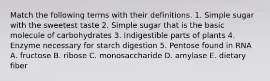 Match the following terms with their definitions. 1. Simple sugar with the sweetest taste 2. Simple sugar that is the basic molecule of carbohydrates 3. Indigestible parts of plants 4. Enzyme necessary for starch digestion 5. Pentose found in RNA A. fructose B. ribose C. monosaccharide D. amylase E. dietary fiber