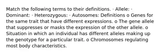 Match the following terms to their definitions. · Allele: · Dominant: · Heterozygous: · Autosomes: Definitions o Genes for the same trait that have different expressions. o The gene allele that suppresses or masks the expression of the other allele. o Situation in which an individual has different alleles making up the genotype for a particular trait. o Chromosomes regulating most body characteristics.