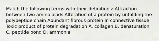 Match the following terms with their definitions: Attraction between two amino acids Alteration of a protein by unfolding the polypeptide chain Abundant fibrous protein in connective tissue Toxic product of protein degradation A. collagen B. denaturation C. peptide bond D. ammonia