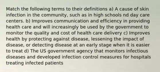 Match the following terms to their definitions a) A cause of skin infection in the community, such as in high schools nd day care centers. b) Improves communication and efficiency in providing health care and will increasingly be used by the government to monitor the quality and cost of health care delivery c) Improves health by protecting against disease, lessening the impact of disease, or detecting disease at an early stage when it is easier to treat d) The US government agency that monitors infectious diseases and developed infection control measures for hospitals treating infected patients