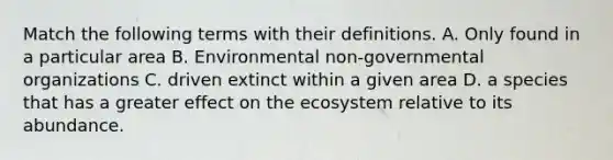 Match the following terms with their definitions. A. Only found in a particular area B. Environmental non-governmental organizations C. driven extinct within a given area D. a species that has a greater effect on <a href='https://www.questionai.com/knowledge/k49x5J3j3W-the-ecosystem' class='anchor-knowledge'>the ecosystem</a> relative to its abundance.