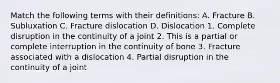 Match the following terms with their definitions: A. Fracture B. Subluxation C. Fracture dislocation D. Dislocation 1. Complete disruption in the continuity of a joint 2. This is a partial or complete interruption in the continuity of bone 3. Fracture associated with a dislocation 4. Partial disruption in the continuity of a joint