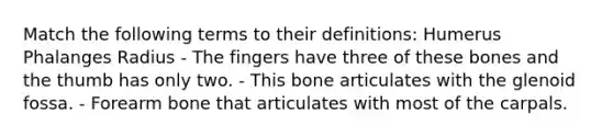 Match the following terms to their definitions: Humerus Phalanges Radius - The fingers have three of these bones and the thumb has only two. - This bone articulates with the glenoid fossa. - Forearm bone that articulates with most of the carpals.