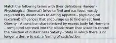 Match the following terms with their definitions Hunger - Physiological (internal) Drive to find and eat food, mostly regulated by innate cues to eating Appetite - physiological (external) influences that encourage us to find an eat food Obesity - A condition characterized by excess body fat Hormone - compound secreted into the bloodstream that asked to control the function of distant cells Satiety - State in which there is no longer a desire to eat; a feeling of satisfaction