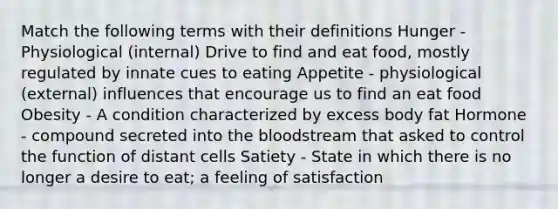 Match the following terms with their definitions Hunger - Physiological (internal) Drive to find and eat food, mostly regulated by innate cues to eating Appetite - physiological (external) influences that encourage us to find an eat food Obesity - A condition characterized by excess body fat Hormone - compound secreted into the bloodstream that asked to control the function of distant cells Satiety - State in which there is no longer a desire to eat; a feeling of satisfaction