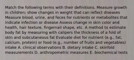 Match the following terms with their definitions. Measure growth in children; show changes in weight that can reflect diseases Measure blood, urine, and feces for nutrients or metabolites that indicate infection or disease Assess change in skin color and health, hair texture, fingernail shape, etc. A method to estimate body fat by measuring with calipers the thickness of a fold of skin and subcutaneous fat Evaluate diet for nutrient (e.g., fat, calcium, protein) or food (e.g., number of fruits and vegetables) intake A. clinical observations B. dietary intake C. skinfold measurements D. anthropometric measures E. biochemical tests