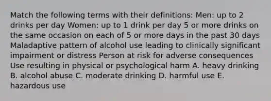 Match the following terms with their definitions: Men: up to 2 drinks per day Women: up to 1 drink per day 5 or more drinks on the same occasion on each of 5 or more days in the past 30 days Maladaptive pattern of alcohol use leading to clinically significant impairment or distress Person at risk for adverse consequences Use resulting in physical or psychological harm A. heavy drinking B. alcohol abuse C. moderate drinking D. harmful use E. hazardous use