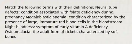 Match the following terms with their definitions: Neural tube defects: condition associated with folate deficiency during pregnancy Megaloblastic anemia: condition characterized by the presence of large, immature red blood cells in the bloodstream Night blindness: symptom of early vitamin A deficiency Osteomalacia: the adult form of rickets characterized by soft bones