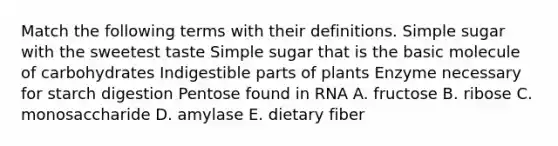 Match the following terms with their definitions. Simple sugar with the sweetest taste Simple sugar that is the basic molecule of carbohydrates Indigestible parts of plants Enzyme necessary for starch digestion Pentose found in RNA A. fructose B. ribose C. monosaccharide D. amylase E. dietary fiber