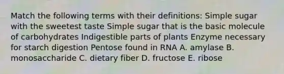 Match the following terms with their definitions: Simple sugar with the sweetest taste Simple sugar that is the basic molecule of carbohydrates Indigestible parts of plants Enzyme necessary for starch digestion Pentose found in RNA A. amylase B. monosaccharide C. dietary fiber D. fructose E. ribose