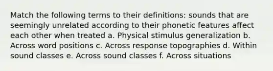 Match the following terms to their definitions: sounds that are seemingly unrelated according to their phonetic features affect each other when treated a. Physical stimulus generalization b. Across word positions c. Across response topographies d. Within sound classes e. Across sound classes f. Across situations