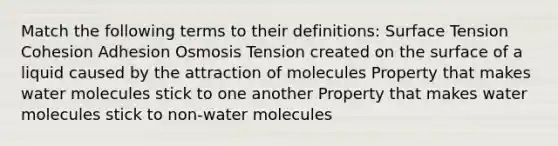 Match the following terms to their definitions: Surface Tension Cohesion Adhesion Osmosis Tension created on the surface of a liquid caused by the attraction of molecules Property that makes water molecules stick to one another Property that makes water molecules stick to non-water molecules