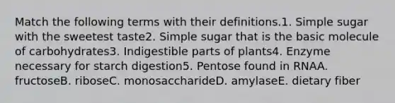 Match the following terms with their definitions.1. Simple sugar with the sweetest taste2. Simple sugar that is the basic molecule of carbohydrates3. Indigestible parts of plants4. Enzyme necessary for starch digestion5. Pentose found in RNAA. fructoseB. riboseC. monosaccharideD. amylaseE. dietary fiber