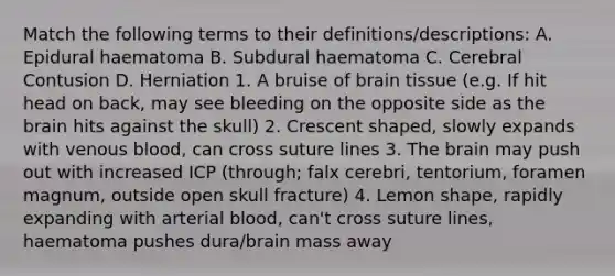 Match the following terms to their definitions/descriptions: A. Epidural haematoma B. Subdural haematoma C. Cerebral Contusion D. Herniation 1. A bruise of brain tissue (e.g. If hit head on back, may see bleeding on the opposite side as the brain hits against the skull) 2. Crescent shaped, slowly expands with venous blood, can cross suture lines 3. The brain may push out with increased ICP (through; falx cerebri, tentorium, foramen magnum, outside open skull fracture) 4. Lemon shape, rapidly expanding with arterial blood, can't cross suture lines, haematoma pushes dura/brain mass away