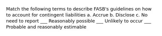 Match the following terms to describe FASB's guidelines on how to account for contingent liabilities a. Accrue b. Disclose c. No need to report ___ Reasonably possible ___ Unlikely to occur ___ Probable and reasonably estimable