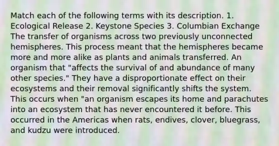 Match each of the following terms with its description. 1. Ecological Release 2. Keystone Species 3. Columbian Exchange The transfer of organisms across two previously unconnected hemispheres. This process meant that the hemispheres became more and more alike as plants and animals transferred. An organism that "affects the survival of and abundance of many other species." They have a disproportionate effect on their ecosystems and their removal significantly shifts the system. This occurs when "an organism escapes its home and parachutes into an ecosystem that has never encountered it before. This occurred in the Americas when rats, endives, clover, bluegrass, and kudzu were introduced.