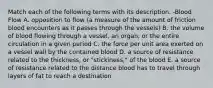 Match each of the following terms with its description. -Blood Flow A. opposition to flow (a measure of the amount of friction blood encounters as it passes through the vessels) B. the volume of blood flowing through a vessel, an organ, or the entire circulation in a given period C. the force per unit area exerted on a vessel wall by the contained blood D. a source of resistance related to the thickness, or "stickiness," of the blood E. a source of resistance related to the distance blood has to travel through layers of fat to reach a destination